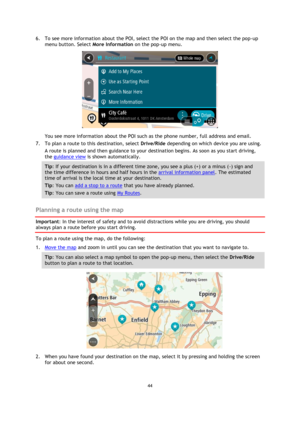 Page 4444 
 
 
 
6. To see more information about the POI, select the POI on the map and then select the pop-up 
menu button. Select More Information on the pop-up menu.  
 
You see more information about the POI such as the phone number, full address and email.  
7. To plan a route to this destination, select Drive/Ride depending on which device you are using. 
A route is planned and then guidance to your destination begins. As soon as you start driving, 
the guidance view is shown automatically. 
Tip: If your...