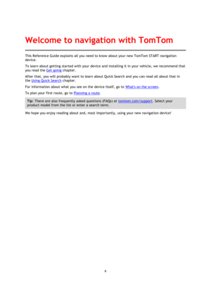 Page 66 
 
 
 
This Reference Guide explains all you need to know about your new TomTom START navigation 
device. 
To learn about getting started with your device and installing it in your vehicle, we recommend that 
you read the Get going chapter. 
After that, you will probably want to learn about Quick Search and you can read all about that in 
the Using Quick Search chapter.  
For information about what you see on the device itself, go to Whats on the screen. 
To plan your first route, go to Planning a...