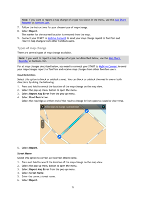 Page 7171 
 
 
 
Note: If you want to report a map change of a type not shown in the menu, use the Map Share 
Reporter at tomtom.com. 
7. Follow the instructions for your chosen type of map change. 
8. Select Report. 
The marker for the marked location is removed from the map. 
9. Connect your START to MyDrive Connect to send your map change report to TomTom and 
receive map changes from other TomTom users.  
Types of map change 
There are several types of map change available. 
Note: If you want to report a...