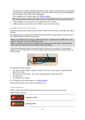 Page 7575 
 
 
 
The colour of the incident indicates the speed of traffic relative to the maximum allowed speed 
at that location, with red being the slowest. The stripes on the traffic jam are also animated to 
show the speed of the traffic, where appropriate.  
For a complete list of incident types, see Traffic incidents. 
Tip: You see weather symbols on the map if there is bad weather such as heavy rain or snow.    
2. Traffic incident on your route but in the opposite direction of travel. 
3. Traffic...