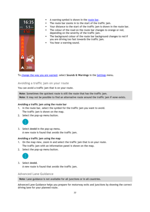 Page 7777 
 
 
 
 
 
 
 A warning symbol is shown in the route bar. 
 The route bar zooms in to the start of the traffic jam. 
 Your distance to the start of the traffic jam is shown in the route bar. 
 The colour of the road on the route bar changes to orange or red, 
depending on the severity of the traffic jam. 
 The background colour of the route bar background changes to red if 
you are driving too fast towards the traffic jam. 
 You hear a warning sound. 
To change the way you are warned, select...