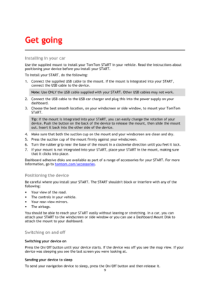 Page 99 
 
 
 
Installing in your car 
Use the supplied mount to install your TomTom START in your vehicle. Read the instructions about 
positioning your device before you install your START. 
To install your START, do the following: 
1. Connect the supplied USB cable to the mount. If the mount is integrated into your START, 
connect the USB cable to the device. 
Note: Use ONLY the USB cable supplied with your START. Other USB cables may not work.  
2. Connect the USB cable to the USB car charger and plug this...