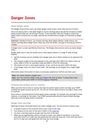Page 8282 
 
 
 
About danger zones 
The Danger Zones service warns you about danger zones on your route when you are in France. 
Since 3rd January 2012, it has been illegal to receive warnings about the position of fixed or mobile 
speed cameras when you are driving in France. To be compliant with this change in French law, 
speed camera locations are no longer reported but instead areas of danger are indicated as danger 
zones. 
Important: Outside of France, you receive warnings about speed cameras. Inside...