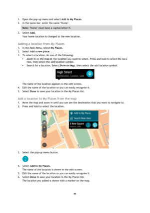 Page 8686 
 
 
 
1. Open the pop-up menu and select Add to My Places. 
2. In the name bar, enter the name Home. 
Note: Home must have a capital letter H. 
3. Select Add. 
Your home location is changed to the new location.  
Adding a location from My Places 
1. In the Main Menu, select My Places. 
2. Select Add a new place. 
3. To select a location, do one of the following: 
 Zoom in on the map at the location you want to select. Press and hold to select the loca-
tion, then select the add location symbol. 
...