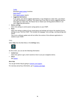 Page 9696 
 
 
 
Traffic 
Download speed camera locations 
Quick Search 
Send speed camera reports 
 Suggested destinations  
If you agree, your device suggests destinations. If you disagree at a later time, your histori-
cal route information is removed. This means that if you want to receive suggested destina-
tions again at a later time, the feature has to relearn your driving patterns before it can 
start suggesting destinations. 
 Battery settings 
Select this setting to control power saving options on...