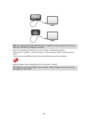 Page 100100 
 
 
 
 
 
Note: You should plug the USB cable directly into a USB port on your computer and not into a 
USB hub or USB port on a keyboard or monitor. 
5. Enter the requested information for account creation, including your country. 
When set-up is complete, a TomTom account is created and your START is linked to that ac-
count. 
You can now access MyDrive Connect from the notification area on your desktop. 
 
MyDrive Connect starts automatically after the account is created.  
Tip: When you connect...