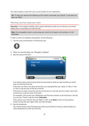 Page 2525 
 
 
 
Your device plans a route from your current location to your destination. 
Tip: To stop your device from listening out for further commands, say Cancel. To go back one 
step, say Back. 
 
Planning a journey using your voice 
Important: In the interest of safety and to reduce distractions while you are driving, you should 
always plan a route before you start driving. 
Note: Its not possible to plan a route using your voice for all maps in all countries, or in all 
languages. 
To plan a route to...