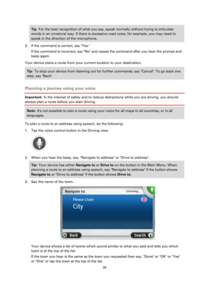 Page 2828 
 
 
 
Tip: For the best recognition of what you say, speak normally without trying to articulate 
words in an unnatural way. If there is excessive road noise, for example, you may need to 
speak in the direction of the microphone. 
3. If the command is correct, say Yes. 
If the command is incorrect, say No and repeat the command after you hear the prompt and 
beep again. 
Your device plans a route from your current location to your destination. 
Tip: To stop your device from listening out for further...