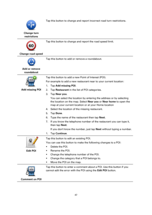 Page 4747 
 
 
 
 
Change turn 
restrictions  
Tap this button to change and report incorrect road turn restrictions. 
 
Change road speed  
Tap this button to change and report the road speed limit. 
 
Add or remove 
roundabout  
Tap this button to add or remove a roundabout. 
 
Add missing POI  
Tap this button to add a new Point of Interest (POI). 
For example to add a new restaurant near to your current location: 
1. Tap Add missing POI. 
2. Tap Restaurant in the list of POI categories. 
3. Tap Near you....