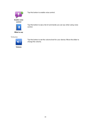 Page 6161 
 
 
 
 
Enable voice 
control  
Tap this button to enable voice control. 
 
What to say  
Tap this button to see a list of commands you can say when using voice 
control. 
 
Volume 
 
Volume 
 
 
Tap this button to set the volume level for your device. Move the slider to 
change the volume.  