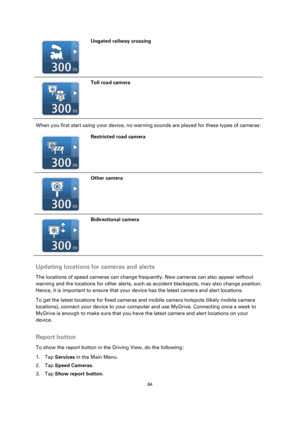 Page 8484 
 
 
 
  
Ungated railway crossing 
  
Toll road camera 
When you first start using your device, no warning sounds are played for these types of cameras: 
  
Restricted road camera 
  
Other camera 
  
Bidirectional camera 
 
Updating locations for cameras and alerts 
The locations of speed cameras can change frequently. New cameras can also appear without 
warning and the locations for other alerts, such as accident blackspots, may also change position. 
Hence, it is important to ensure that your...
