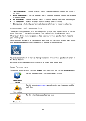 Page 8686 
 
 
 
 Fixed speed camera - this type of camera checks the speed of passing vehicles and is fixed in 
one place. 
 Mobile speed camera - this type of camera checks the speed of passing vehicles and is moved 
to different places. 
 Red light camera - this type of camera checks for vehicles breaking traffic rules at traffic lights. 
 Toll road camera - this type of camera monitors traffic at toll road barriers. 
 Other camera - all other types of camera that do not fall into any of the above...