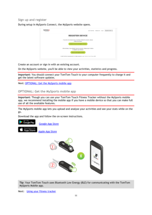 Page 1111 
 
 
 
Sign up and register 
During setup in MySports Connect, the MySports website opens. 
 
Create an account or sign in with an existing account. 
On the MySports website, youll be able to view your activities, statistics and progress. 
Important: You should connect your TomTom Touch to your computer frequently to charge it and 
get the latest software updates. 
Next: OPTIONAL: Get the MySports mobile app  
OPTIONAL: Get the MySports mobile app 
Important: Though you can use your TomTom Touch...