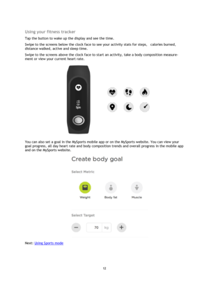 Page 1212 
 
 
 
 
Using your fitness tracker 
Tap the button to wake up the display and see the time. 
Swipe to the screens below the clock face to see your activity stats for steps,    calories burned, 
distance walked, active and sleep time. 
Swipe to the screens above the clock face to start an activity, take a body composition measure-
ment or view your current heart rate. 
 
You can also set a goal in the MySports mobile app or on the MySports website. You can view your 
goal progress, all day heart rate...