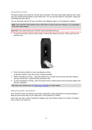 Page 1313 
 
 
 
Using Sports mode 
The Sports mode can be used for all your sport activities. This start-stop mode captures time, heart 
rate and calories burned based on your heart rate. You can use this mode for any sports, except for 
swimming and water sports.  
You can also keep track of all your activities in the MySports app or on the MySports website. 
Note: Your TomTom Touch doesnt have a GPS and so cannot track your distance. It is calculated 
from your steps instead. 
Important: You cannot take your...