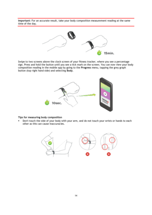 Page 1414 
 
 
 
Important: For an accurate result, take your body composition measurement reading at the same 
time of the day. 
 
Swipe to two screens above the clock screen of your fitness tracker, where you see a percentage 
sign. Press and hold the button until you see a tick mark on the screen. You can now view your body 
composition reading in the mobile app by going to the Progress menu, tapping the grey graph 
button (top right hand side) and selecting Body. 
 
Tips for measuring body composition 
...
