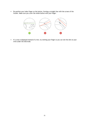 Page 1515 
 
 
 
 Do position your index finger on the button, forming a straight line with the screen of the 
tracker. Make sure you cover the whole button with your finger. 
 
 If a cross is displayed instead of a tick, try wetting your finger so you can wet the skin on your 
wrist under the electrode. 
  