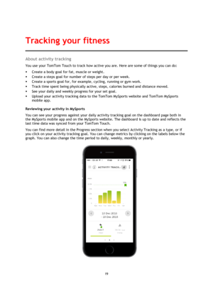 Page 1919 
 
 
 
About activity tracking 
You use your TomTom Touch to track how active you are. Here are some of things you can do: 
 Create a body goal for fat, muscle or weight. 
 Create a steps goal for number of steps per day or per week. 
 Create a sports goal for, for example, cycling, running or gym work. 
 Track time spent being physically active, steps, calories burned and distance moved. 
 See your daily and weekly progress for your set goal. 
 Upload your activity tracking data to the TomTom...