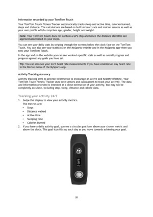 Page 2020 
 
 
 
Information recorded by your TomTom Touch 
Your TomTom Touch Fitness Tracker automatically tracks sleep and active time, calories burned, 
steps and distance. The calculations are based on built-in heart rate and motion sensors as well as 
your user profile which comprises age, gender, height and weight.  
Note: Your TomTom Touch does not contain a GPS chip and hence the distance statistics are 
approximated based on your steps. 
You can see your daily stats by swiping through the screens below...