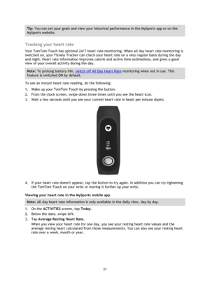 Page 2121 
 
 
 
Tip: You can set your goals and view your historical performance in the MySports app or on the 
MySports website. 
 
Tracking your heart rate 
Your TomTom Touch has optional 24/7 heart rate monitoring. When all day heart rate monitoring is 
switched on, your Fitness Tracker can check your heart rate on a very regular basis during the day 
and night. Heart rate information improves calorie and active time estimations, and gives a good 
view of your overall activity during the day. 
Note: To...