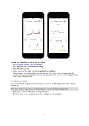 Page 2222 
 
 
 
 
Viewing your heart rate on the MySports website 
1. Go to mysports.tomtom.com/app/progress. 
2. Click All sports and select Activity tracking. 
3. Click All and select Day. 
4. At the bottom of the page, select Average Resting Heart Rate. 
When you view your heart rate for one day, you see your resting heart rate values and the 
average resting heart calculated from those measurements. You can also your resting heart rate 
over a week, month or year.  
Tracking your steps 
Steps are estimated...