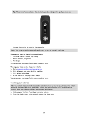 Page 2323 
 
 
 
Tip: The order of screens below the clock changes depending on the goal you have set. 
 
You see the number of steps for the day so far. 
Note: Your progress against your daily goal resets to zero at midnight each day. 
Viewing your steps in the MySports mobile app 
1. On the ACTIVITIES screen, tap Today. 
2. Below the date, swipe left. 
3. Tap Steps. 
You can also see your steps for the week, month or year. 
Viewing your steps on the MySports website 
1. Go to mysports.tomtom.com/app/progress....