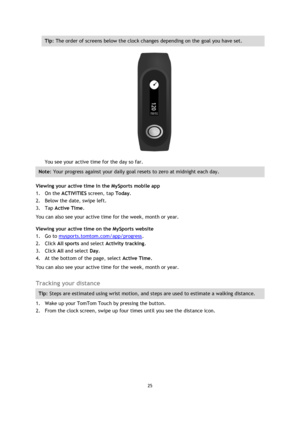 Page 2525 
 
 
 
Tip: The order of screens below the clock changes depending on the goal you have set. 
 
You see your active time for the day so far. 
Note: Your progress against your daily goal resets to zero at midnight each day. 
Viewing your active time in the MySports mobile app 
1. On the ACTIVITIES screen, tap Today. 
2. Below the date, swipe left. 
3. Tap Active Time. 
You can also see your active time for the week, month or year. 
Viewing your active time on the MySports website 
1. Go to...