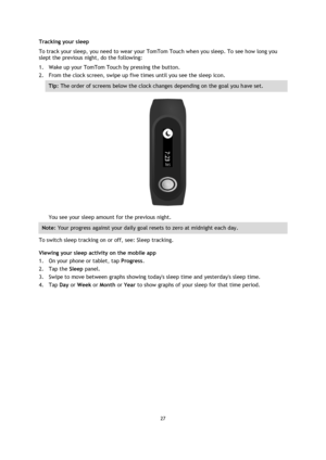 Page 2727 
 
 
 
Tracking your sleep 
To track your sleep, you need to wear your TomTom Touch when you sleep. To see how long you 
slept the previous night, do the following: 
1. Wake up your TomTom Touch by pressing the button. 
2. From the clock screen, swipe up five times until you see the sleep icon. 
Tip: The order of screens below the clock changes depending on the goal you have set. 
 
You see your sleep amount for the previous night. 
Note: Your progress against your daily goal resets to zero at...