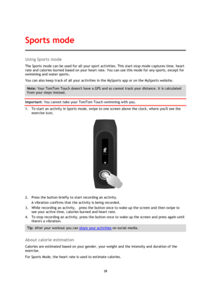 Page 2828 
 
 
 
Using Sports mode 
The Sports mode can be used for all your sport activities. This start-stop mode captures time, heart 
rate and calories burned based on your heart rate. You can use this mode for any sports, except for 
swimming and water sports.  
You can also keep track of all your activities in the MySports app or on the MySports website. 
Note: Your TomTom Touch doesnt have a GPS and so cannot track your distance. It is calculated 
from your steps instead. 
Important: You cannot take your...