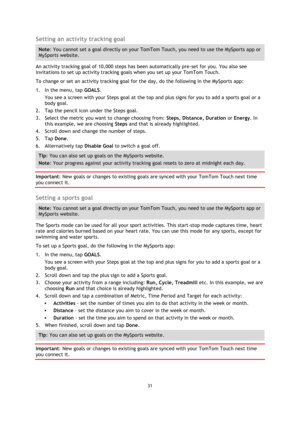 Page 3131 
 
 
 
Setting an activity tracking goal 
Note: You cannot set a goal directly on your TomTom Touch, you need to use the MySports app or 
MySports website. 
An activity tracking goal of 10,000 steps has been automatically pre-set for you. You also see 
invitations to set up activity tracking goals when you set up your TomTom Touch. 
To change or set an activity tracking goal for the day, do the following in the MySports app: 
1. In the menu, tap GOALS. 
You see a screen with your Steps goal at the top...