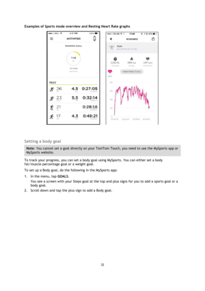 Page 3232 
 
 
 
Examples of Sports mode overview and Resting Heart Rate graphs 
          
  
Setting a body goal 
Note: You cannot set a goal directly on your TomTom Touch, you need to use the MySports app or 
MySports website. 
To track your progress, you can set a body goal using MySports. You can either set a body 
fat/muscle percentage goal or a weight goal. 
To set up a Body goal, do the following in the MySports app: 
1. In the menu, tap GOALS. 
You see a screen with your Steps goal at the top and plus...