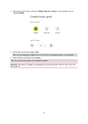 Page 3333 
 
 
 
3. Choose your metric from a choice of: Weight, Body fat or Muscle. In this example, we are 
choosing Weight. 
 
4. Scroll down and set your target weight. 
Tip: You can change your weight unit in Your Profile in the MySports app or on the website. 
5. When finished, scroll down and tap Done. 
Tip: You can also set up goals on the MySports website. 
Important: New goals or changes to existing goals are synced with your TomTom Touch next time 
you connect it.  