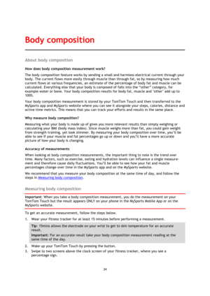 Page 3434 
 
 
 
About body composition 
How does body composition measurement work? 
The body composition feature works by sending a small and harmless electrical current through your 
body. The current flows more easily through muscle than through fat, so by measuring how much 
current flows at various frequencies, an estimate of the percentage of body fat and muscle can be 
calculated. Everything else that your body is composed of falls into the “other” category, for 
example water or bone. Your body...