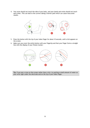 Page 3535 
 
 
 
4. Your arms should not touch the side of your body, and your hands and wrists should not touch 
each other. This can lead to the current taking a shorter path which can cause inaccurate 
results. 
 
5. Press the button with the tip of your index finger for about 10 seconds, until a tick appears on 
the screen.  
6. Make sure you cover the entire button with your fingertip and that your finger forms a straight 
line with the display of your fitness tracker. 
 
Tip: If you see a cross on the...