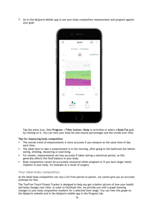 Page 3636 
 
 
 
7. Go to the MySports Mobile app to see your body composition measurement and progress against 
your goal: 
 
Tap the menu icon, then Progress > Filter button> Body in Activities or select a Body Fat goal 
by clicking on it. You can view your body fat and muscle percentages and the trends over time. 
Tips for measuring body composition 
 The overall trend of measurements is more accurate if you measure at the same time of day 
each time. 
 The ideal time to take a measurement is in the...