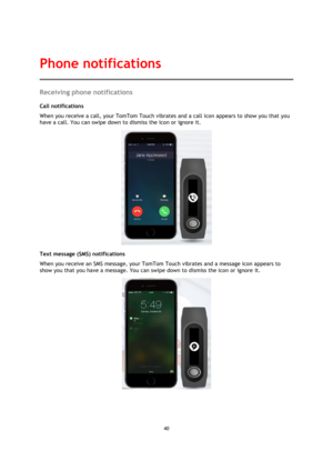 Page 4040 
 
 
 
Receiving phone notifications 
Call notifications 
When you receive a call, your TomTom Touch vibrates and a call icon appears to show you that you 
have a call. You can swipe down to dismiss the icon or ignore it. 
 
Text message (SMS) notifications 
When you receive an SMS message, your TomTom Touch vibrates and a message icon appears to 
show you that you have a message. You can swipe down to dismiss the icon or ignore it. 
 
Phone notifications  