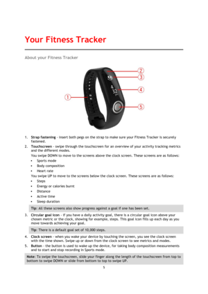 Page 55 
 
 
 
About your Fitness Tracker 
 
1. Strap fastening - insert both pegs on the strap to make sure your Fitness Tracker is securely 
fastened. 
2. Touchscreen - swipe through the touchscreen for an overview of your activity tracking metrics 
and the different modes. 
You swipe DOWN to move to the screens above the clock screen. These screens are as follows: 
 Sports mode 
 Body composition 
 Heart rate 
You swipe UP to move to the screens below the clock screen. These screens are as follows: 
...