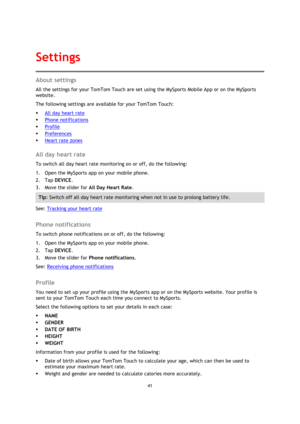Page 4141 
 
 
 
About settings 
All the settings for your TomTom Touch are set using the MySports Mobile App or on the MySports 
website. 
The following settings are available for your TomTom Touch: 
 All day heart rate 
 Phone notifications 
 Profile 
 Preferences 
 Heart rate zones  
All day heart rate 
To switch all day heart rate monitoring on or off, do the following: 
1. Open the MySports app on your mobile phone. 
2. Tap DEVICE. 
3. Move the slider for All Day Heart Rate. 
Tip: Switch off all day...