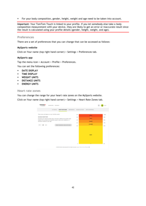 Page 4242 
 
 
 
 For your body composition, gender, height, weight and age need to be taken into account. 
Important: Your TomTom Touch is linked to your profile. If you let somebody else take a body 
composition measurement with your device, they are likely to get an error or inaccurate result since 
the result is calculated using your profile details (gender, height, weight, and age).  
Preferences 
There are a set of preferences that you can change that can be accessed as follows: 
MySports website  
Click...