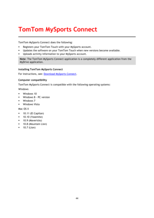 Page 4444 
 
 
 
TomTom MySports Connect does the following: 
 Registers your TomTom Touch with your MySports account. 
 Updates the software on your TomTom Touch when new versions become available. 
 Uploads activity information to your MySports account. 
Note: The TomTom MySports Connect application is a completely different application from the 
MyDrive application.  
Installing TomTom MySports Connect 
For instructions, see: Download MySports Connect. 
Computer compatibility 
TomTom MySports Connect is...