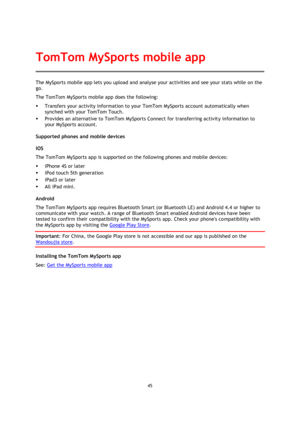 Page 4545 
 
 
 
The MySports mobile app lets you upload and analyse your activities and see your stats while on the 
go. 
The TomTom MySports mobile app does the following: 
 Transfers your activity information to your TomTom MySports account automatically when 
synched with your TomTom Touch. 
 Provides an alternative to TomTom MySports Connect for transferring activity information to 
your MySports account. 
Supported phones and mobile devices 
iOS 
The TomTom MySports app is supported on the following...