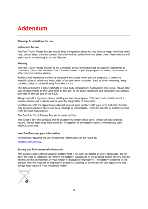 Page 4747 
 
 
 
Warnings & Indications for use 
Indications for use 
TomTom Touch Fitness Tracker tracks Body Composition (body fat and muscle mass), monitors heart 
rate, counts steps, calories burned, distance walked, active time and sleep time. These metrics will 
assist you in maintaining an active lifestyle. 
Warning 
TomTom Touch Fitness Tracker is not a medical device and should not be used for diagnostics or 
treatment. Do not use TomTom Touch Fitness Tracker if you are pregnant or have a pacemaker or...