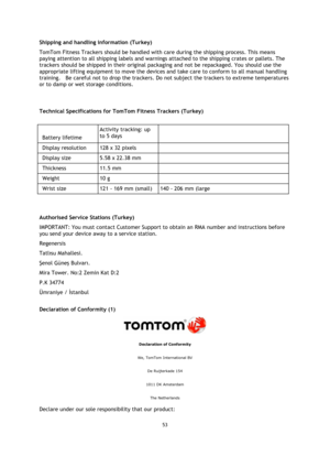 Page 5353 
 
 
 
Shipping and handling information (Turkey) 
TomTom Fitness Trackers should be handled with care during the shipping process. This means 
paying attention to all shipping labels and warnings attached to the shipping crates or pallets. The 
trackers should be shipped in their original packaging and not be repackaged. You should use the 
appropriate lifting equipment to move the devices and take care to conform to all manual handling 
training.    Be careful not to drop the trackers. Do not...