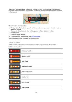 Page 3030 
 
 
 
To get more information about an incident, select an incident in the route bar. The map opens 
zoomed in on the incident and an information panel opens showing detailed information about the 
traffic incident. 
 
The information shown includes: 
 The type of traffic incident - general, accident, road works, lane closure or weather such as 
heavy rain or snow.  
 The severity of the incident - slow traffic, queuing traffic or stationary traffic.  
 The delay time. 
 The length of the...