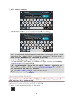 Page 5656 
 
 
 
5. Select an address suggestion. 
 
6. Enter the house number if you have one and havent entered it already. 
 
Tip: If you enter a house number that is not found, then the number appears red. The nearest 
house number that is found is shown in the Drive button. You can enter a new house number, 
or you can select Drive/Ride to drive to the nearest house number. 
7. Select Drive/Ride depending on which device you are using. 
A route is planned and then guidance to your destination begins. As...