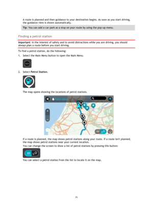 Page 7171 
 
 
 
A route is planned and then guidance to your destination begins. As soon as you start driving, 
the guidance view is shown automatically. 
Tip: You can add a car park as a stop on your route by using the pop-up menu. 
 
Finding a petrol station 
Important: In the interest of safety and to avoid distractions while you are driving, you should 
always plan a route before you start driving. 
To find a petrol station, do the following: 
1. Select the Main Menu button to open the Main Menu.  
 
2....
