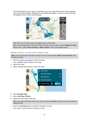 Page 8383 
 
 
 
The starting point of your route is converted to your first stop and then the route is planned 
from your current location. Guidance to your destination begins. As soon as you start driving, 
the guidance view is shown automatically. 
 
Tip: There are two other ways to navigate using a saved route: 
Select the starting point of the route. When the pop-up menu opens, select Change to a Stop. 
Alternatively, select Drive to Route or Ride to Route in the Current Route menu. 
 
Adding a stop to a...