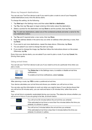 Page 1919 
 
 
 
Show my frequent destinations 
You can set your TomTom device to ask if you want to plan a route to one of your frequently 
visited destinations every time the device starts. 
To change this setting, do the following: 
1. Tap Start up in the Settings menu and then select Ask for a destination. 
2. Tap Yes, then tap Yes again to begin entering information about the destination. 
3. Select a symbol for the destination and tap Done to set the symbol, then tap Yes. 
Tip: To add new destinations,...