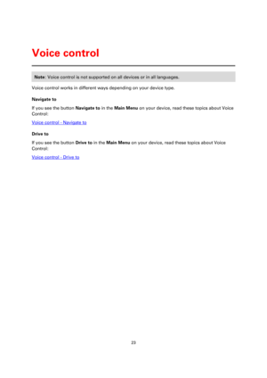 Page 2323 
 
 
 
Note: Voice control is not supported on all devices or in all languages. 
Voice control works in different ways depending on your device type. 
Navigate to 
If you see the button Navigate to in the Main Menu on your device, read these topics about Voice 
Control: 
Voice control - Navigate to 
Drive to 
If you see the button Drive to in the Main Menu on your device, read these topics about Voice 
Control: 
Voice control - Drive to 
Voice control  