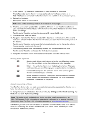 Page 3232 
 
 
 
5. Traffic sidebar. Tap the sidebar to see details of traffic incidents on your route. 
The traffic sidebar is only shown if your device has either a Traffic subscription or an 
RDS-TMC Receiver connected. Traffic information is not available in all countries or regions. 
6. Battery level indicator. 
7. Microphone button for voice control. 
Note: Voice control is not supported on all devices or in all languages. 
8. The time, your current speed and the speed limit, if known. To see the...